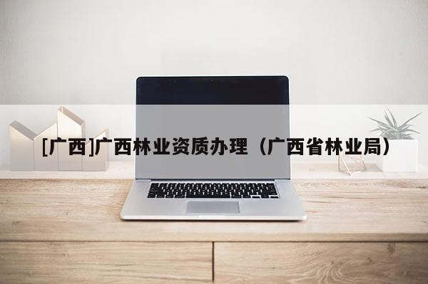 [广西]广西林业资质办理（广西省林业局）