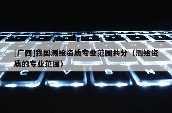 [广西]我国测绘资质专业范围共分（测绘资质的专业范围）