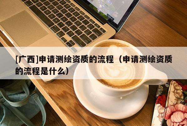[广西]申请测绘资质的流程（申请测绘资质的流程是什么）