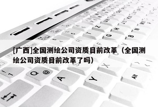 [广西]全国测绘公司资质目前改革（全国测绘公司资质目前改革了吗）