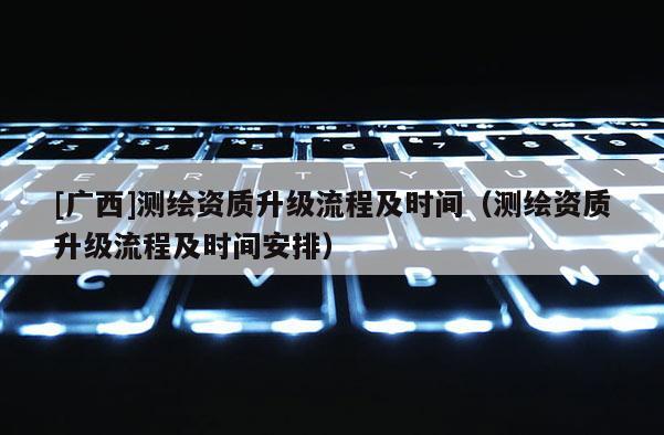 [广西]测绘资质升级流程及时间（测绘资质升级流程及时间安排）