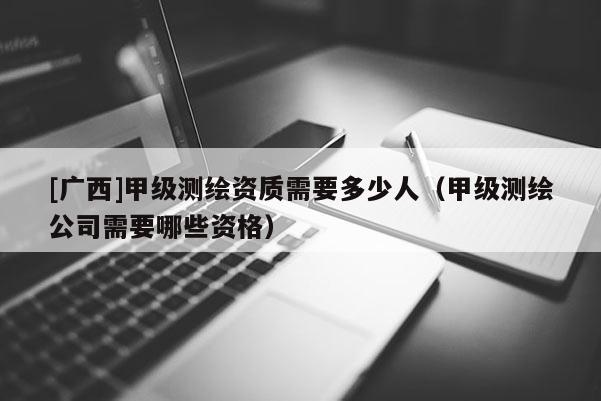 [广西]甲级测绘资质需要多少人（甲级测绘公司需要哪些资格）