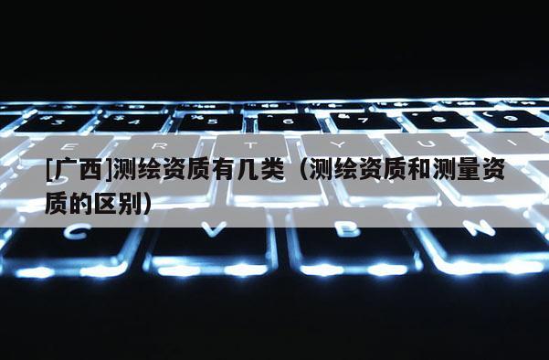 [广西]测绘资质有几类（测绘资质和测量资质的区别）