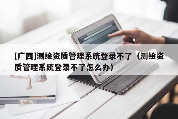 [广西]测绘资质管理系统登录不了（测绘资质管理系统登录不了怎么办）
