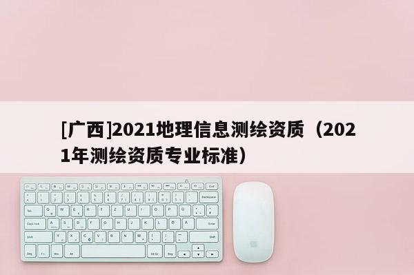 [广西]2021地理信息测绘资质（2021年测绘资质专业标准）