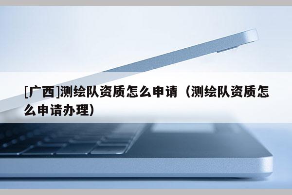 [广西]测绘队资质怎么申请（测绘队资质怎么申请办理）