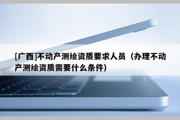 [广西]不动产测绘资质要求人员（办理不动产测绘资质需要什么条件）