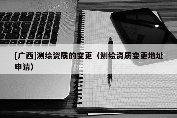 [广西]测绘资质的变更（测绘资质变更地址申请）