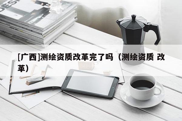 [广西]测绘资质改革完了吗（测绘资质 改革）