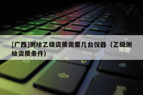 [广西]测绘乙级资质需要几台仪器（乙级测绘资质条件）