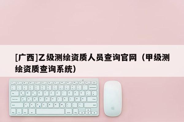 [广西]乙级测绘资质人员查询官网（甲级测绘资质查询系统）