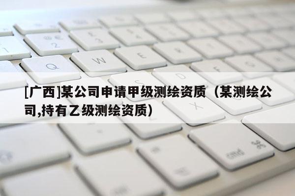 [广西]某公司申请甲级测绘资质（某测绘公司,持有乙级测绘资质）
