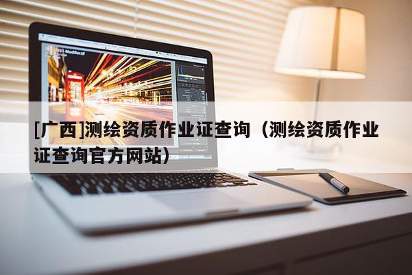 [广西]测绘资质作业证查询（测绘资质作业证查询官方网站）