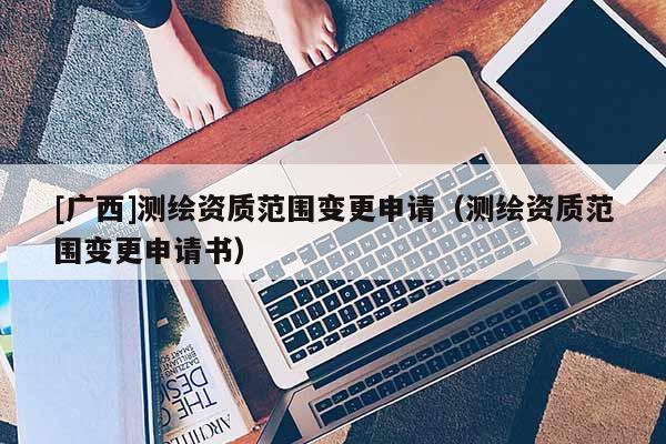 [广西]测绘资质范围变更申请（测绘资质范围变更申请书）