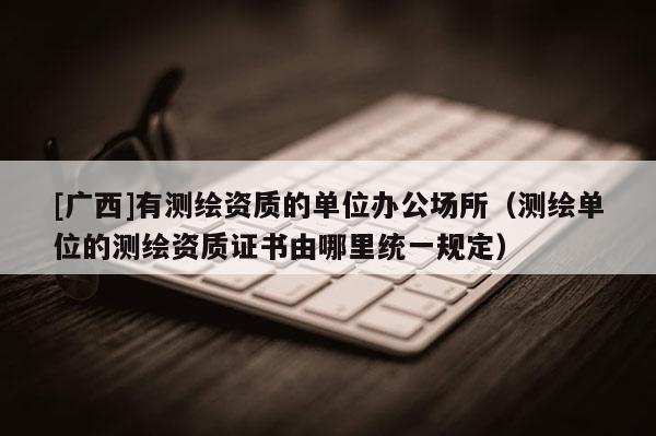 [广西]有测绘资质的单位办公场所（测绘单位的测绘资质证书由哪里统一规定）
