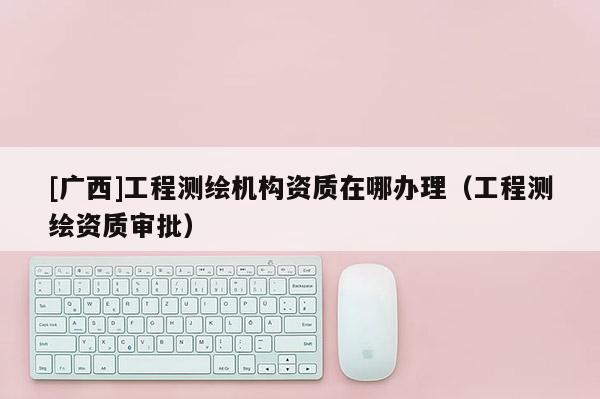 [广西]工程测绘机构资质在哪办理（工程测绘资质审批）