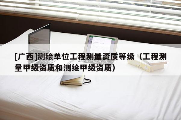 [广西]测绘单位工程测量资质等级（工程测量甲级资质和测绘甲级资质）