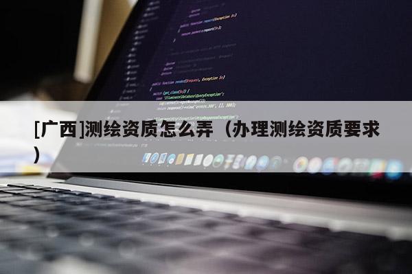[广西]测绘资质怎么弄（办理测绘资质要求）