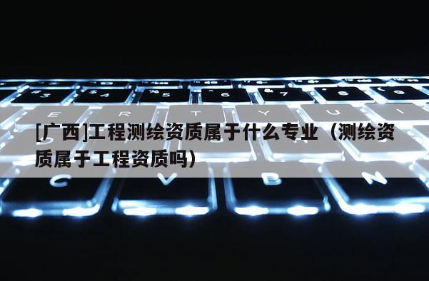 [广西]工程测绘资质属于什么专业（测绘资质属于工程资质吗）