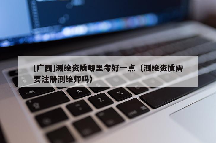 [广西]测绘资质哪里考好一点（测绘资质需要注册测绘师吗）