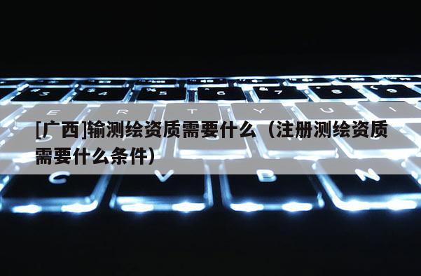 [广西]输测绘资质需要什么（注册测绘资质需要什么条件）