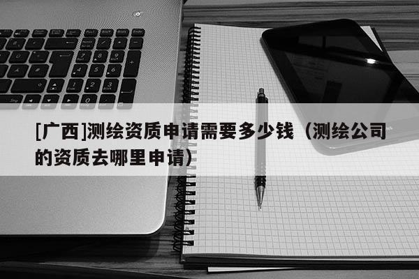 [广西]测绘资质申请需要多少钱（测绘公司的资质去哪里申请）