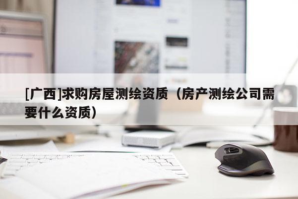 [广西]求购房屋测绘资质（房产测绘公司需要什么资质）
