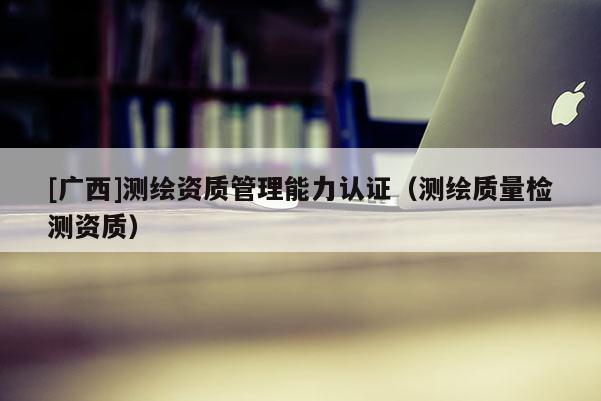 [广西]测绘资质管理能力认证（测绘质量检测资质）