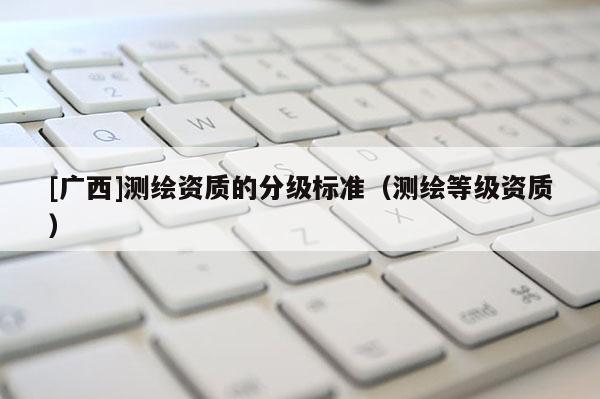 [广西]测绘资质的分级标准（测绘等级资质）