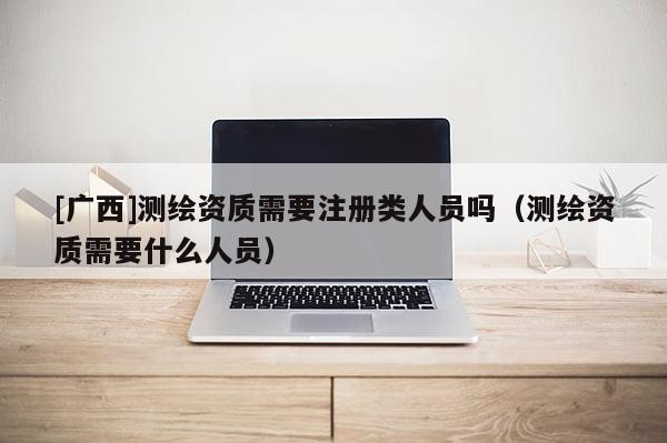 [广西]测绘资质需要注册类人员吗（测绘资质需要什么人员）