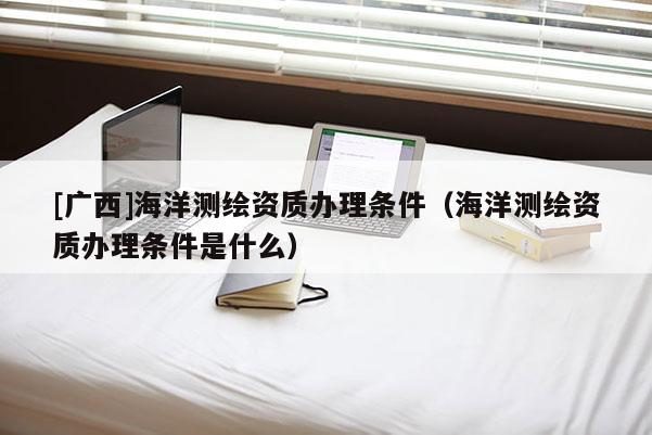[广西]海洋测绘资质办理条件（海洋测绘资质办理条件是什么）