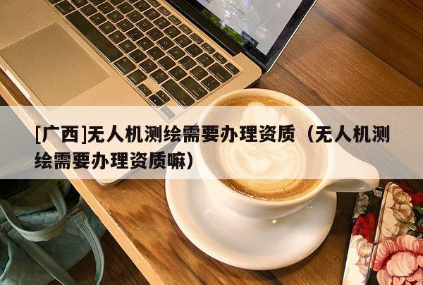 [广西]无人机测绘需要办理资质（无人机测绘需要办理资质嘛）