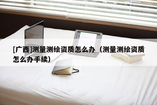 [广西]测量测绘资质怎么办（测量测绘资质怎么办手续）