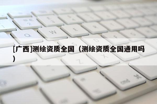 [广西]测绘资质全国（测绘资质全国通用吗）