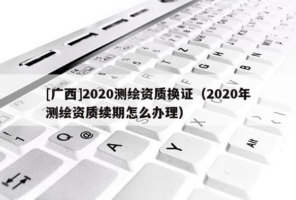 [广西]2020测绘资质换证（2020年测绘资质续期怎么办理）