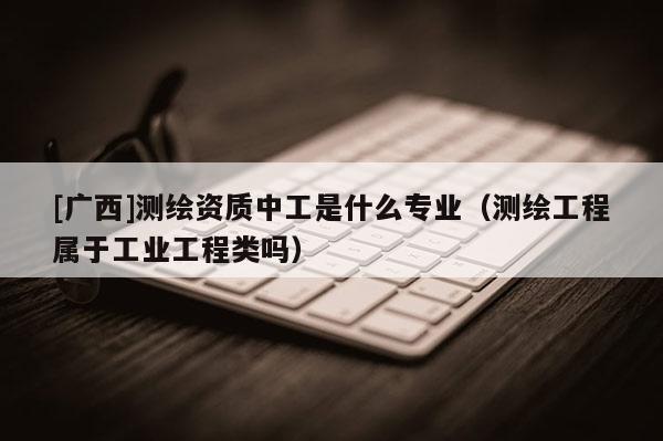 [广西]测绘资质中工是什么专业（测绘工程属于工业工程类吗）