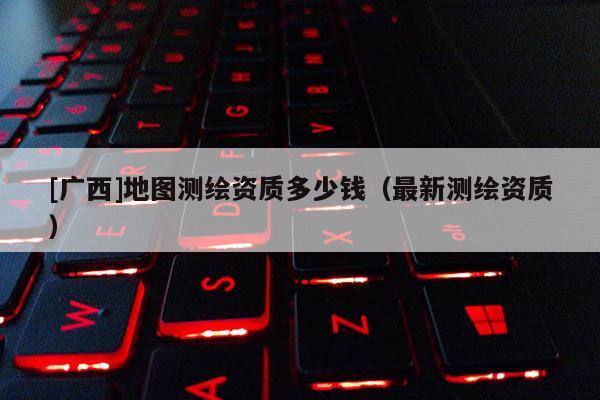 [广西]地图测绘资质多少钱（最新测绘资质）