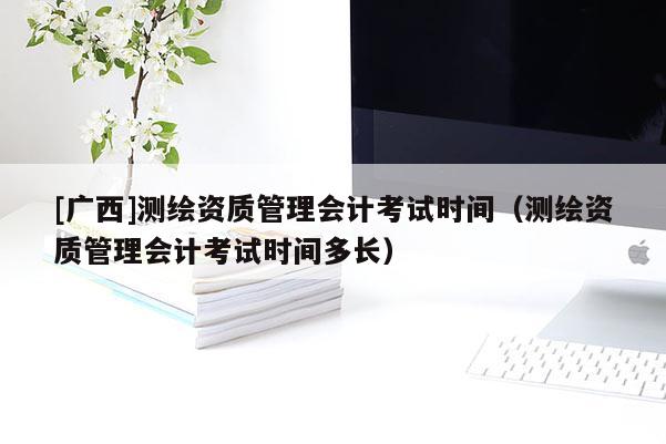 [广西]测绘资质管理会计考试时间（测绘资质管理会计考试时间多长）