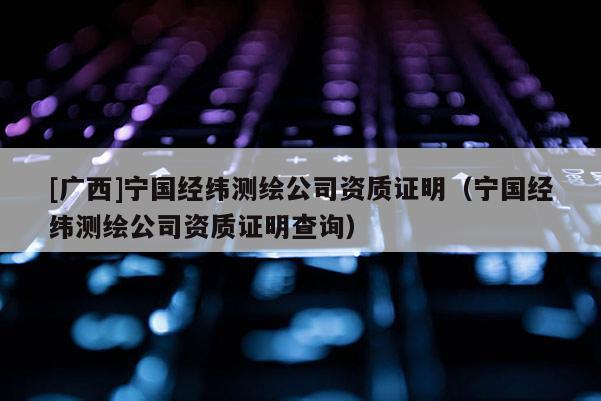 [广西]宁国经纬测绘公司资质证明（宁国经纬测绘公司资质证明查询）