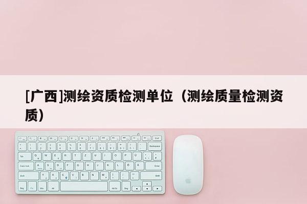 [广西]测绘资质检测单位（测绘质量检测资质）