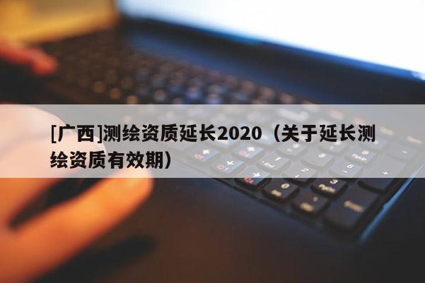 [广西]测绘资质延长2020（关于延长测绘资质有效期）