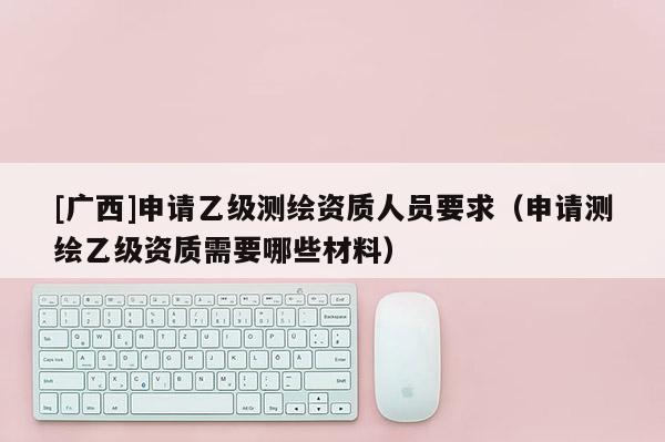 [广西]申请乙级测绘资质人员要求（申请测绘乙级资质需要哪些材料）