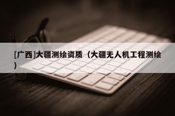 [广西]大疆测绘资质（大疆无人机工程测绘）