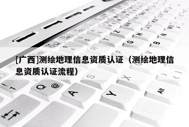 [广西]测绘地理信息资质认证（测绘地理信息资质认证流程）
