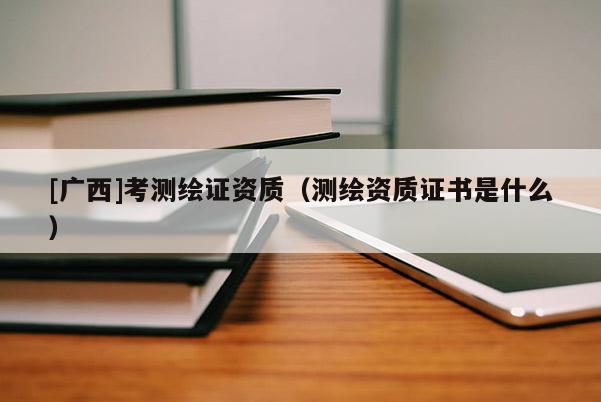 [广西]考测绘证资质（测绘资质证书是什么）