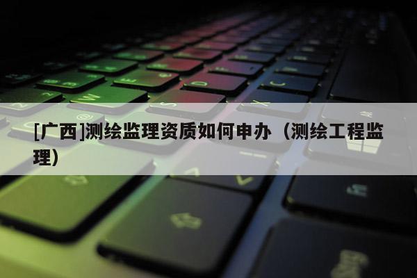 [广西]测绘监理资质如何申办（测绘工程监理）