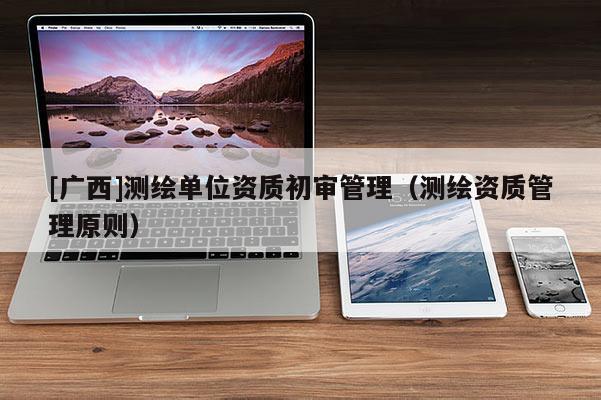 [广西]测绘单位资质初审管理（测绘资质管理原则）