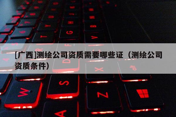 [广西]测绘公司资质需要哪些证（测绘公司资质条件）