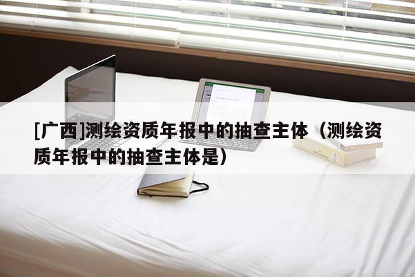 [广西]测绘资质年报中的抽查主体（测绘资质年报中的抽查主体是）