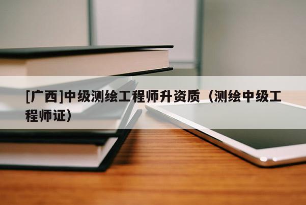 [广西]中级测绘工程师升资质（测绘中级工程师证）